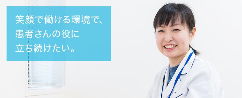 笑顔で働ける環境で、患者さんの役に立ち続けたい。
